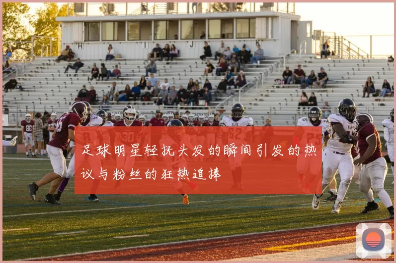 足球明星轻抚头发的瞬间引发的热议与粉丝的狂热追捧
