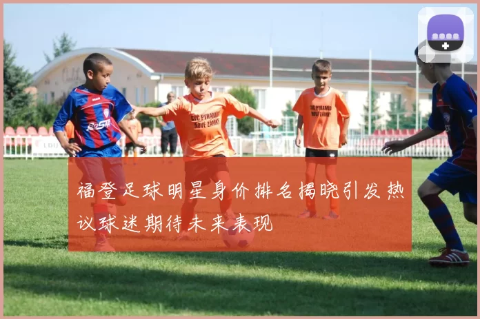 福登足球明星身价排名揭晓引发热议球迷期待未来表现