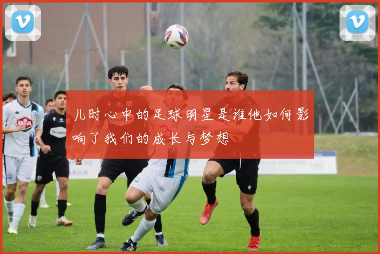 儿时心中的足球明星是谁他如何影响了我们的成长与梦想
