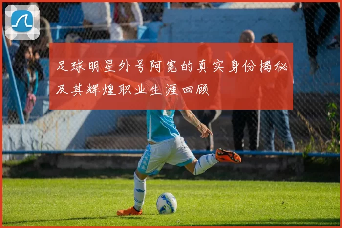 足球明星外号阿宽的真实身份揭秘及其辉煌职业生涯回顾