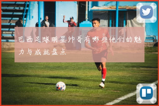 巴西足球明星帅哥有哪些他们的魅力与成就盘点
