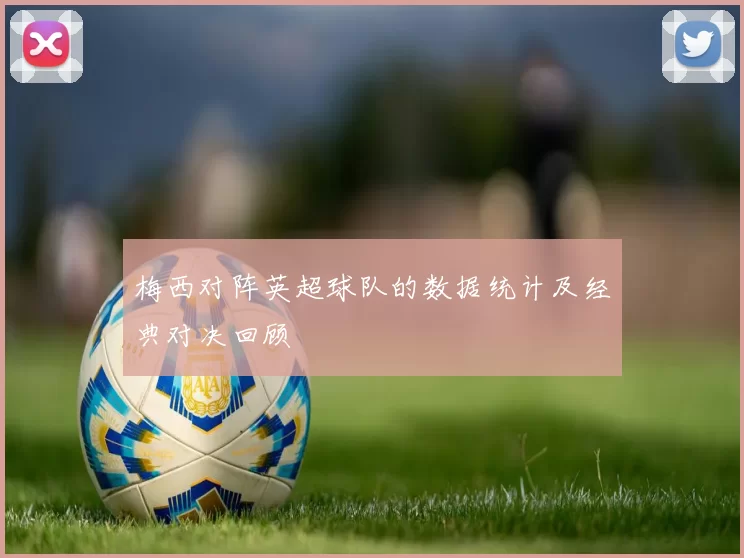 梅西对阵英超球队的数据统计及经典对决回顾